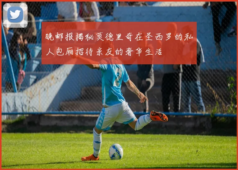 晚邮报揭秘莫德里奇在圣西罗的私人包厢招待亲友的奢华生活