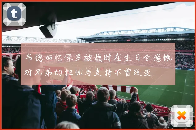 韦德回忆保罗被裁时在生日会感慨对兄弟的担忧与支持不曾改变