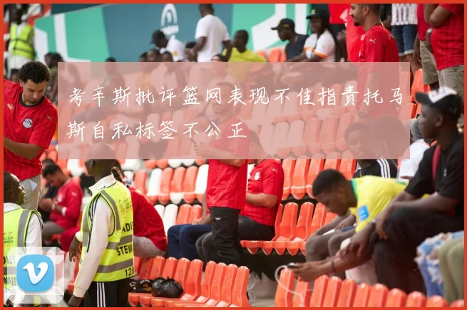 考辛斯批评篮网表现不佳指责托马斯自私标签不公正
