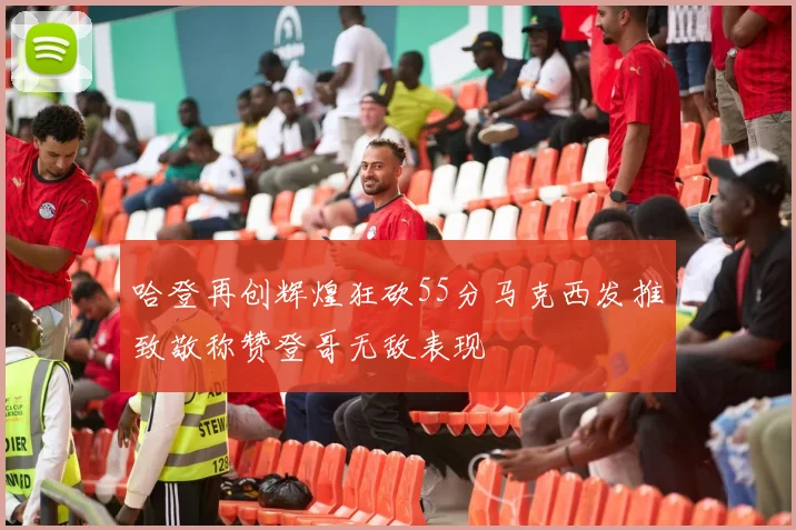 哈登再创辉煌狂砍55分马克西发推致敬称赞登哥无敌表现
