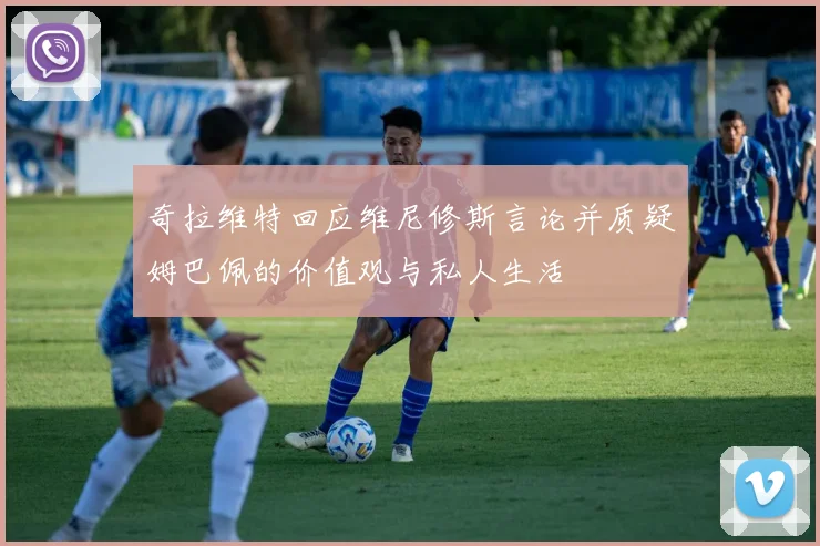 奇拉维特回应维尼修斯言论并质疑姆巴佩的价值观与私人生活