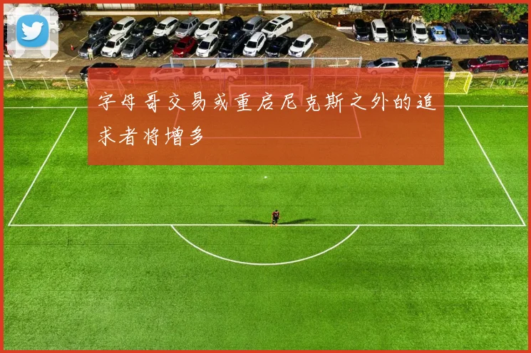 字母哥交易或重启尼克斯之外的追求者将增多
