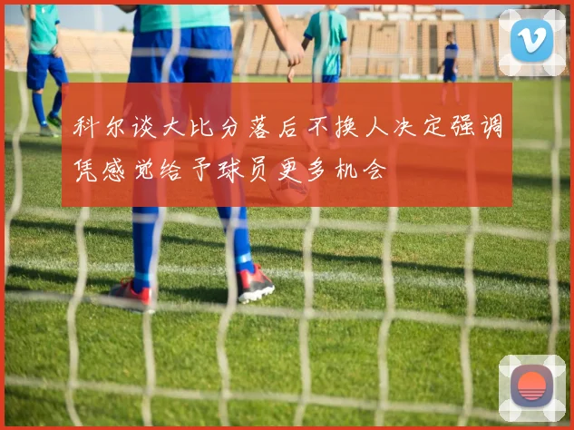 科尔谈大比分落后不换人决定强调凭感觉给予球员更多机会