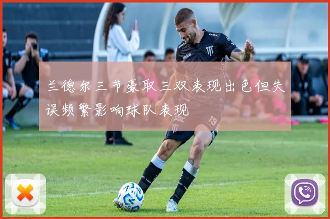 兰德尔三节豪取三双表现出色但失误频繁影响球队表现