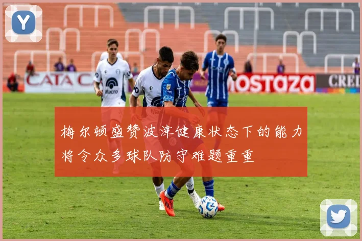 梅尔顿盛赞波津健康状态下的能力将令众多球队防守难题重重
