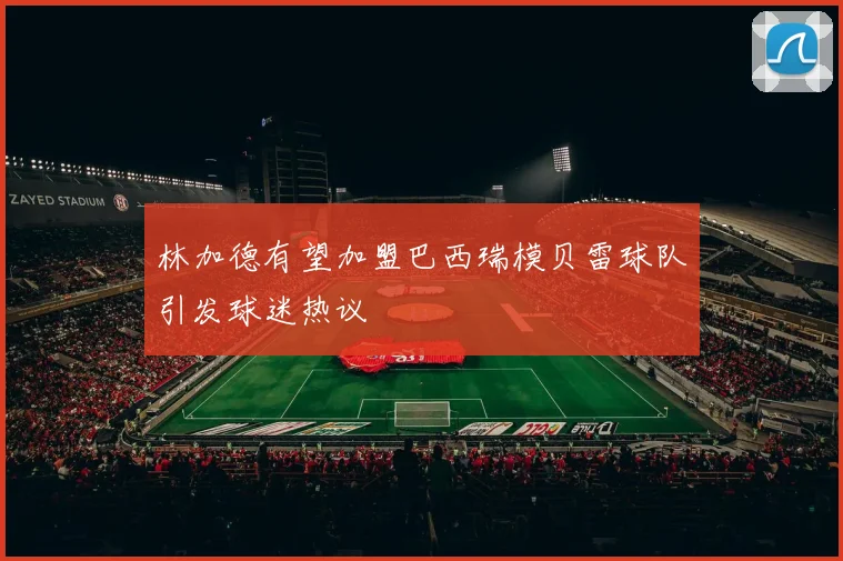 林加德有望加盟巴西瑞模贝雷球队引发球迷热议