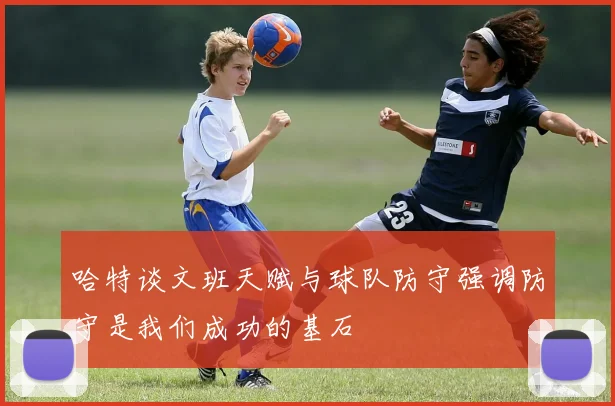 哈特谈文班天赋与球队防守强调防守是我们成功的基石